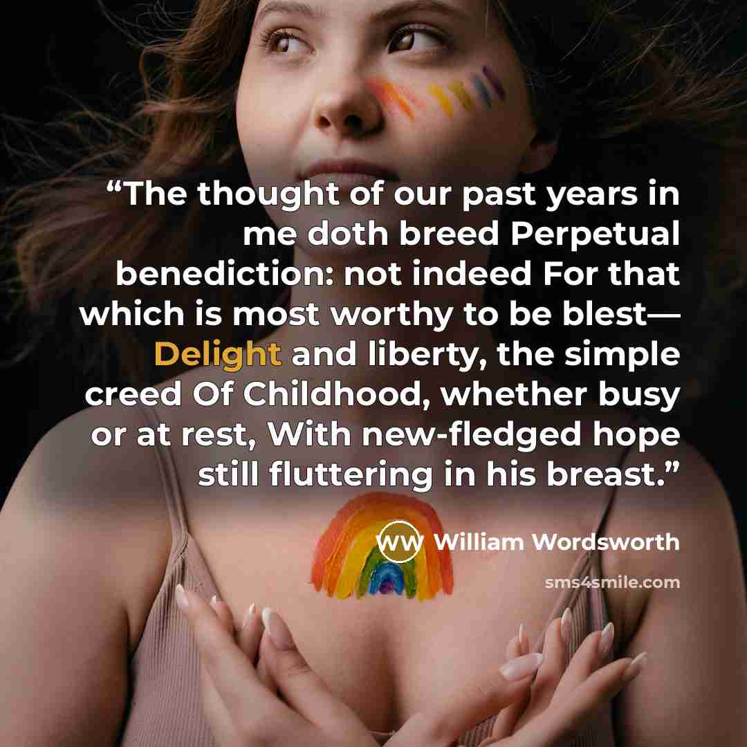 “The thought of our past years in me doth breed Perpetual benediction: not indeed For that which is most worthy to be blest— Delight and liberty, the simple creed Of Childhood, whether busy or at rest, With new-fledged hope still fluttering in his breast.” quote by William Wordsworth