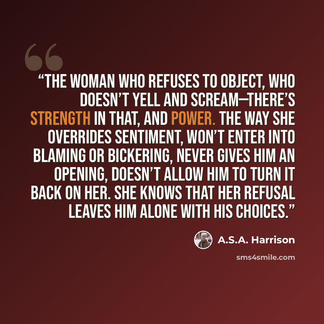 “The woman who refuses to object, who doesn’t yell and scream—there’s strength in that, and power. The way she overrides sentiment, won’t enter into blaming or bickering, never gives him an opening, doesn’t allow him to turn it back on her. She knows that her refusal leaves him alone with his…” quote by A.S.A. Harrison