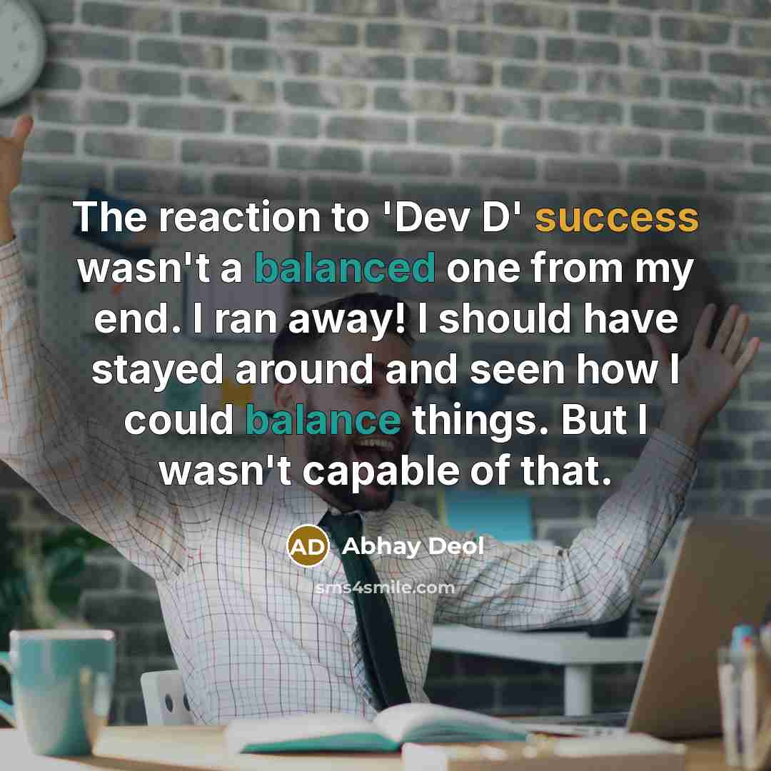 “The reaction to 'Dev D' success wasn't a balanced one from my end. I ran away! I should have stayed around and seen how I could balance things. But I wasn't capable of that.” quote by Abhay Deol