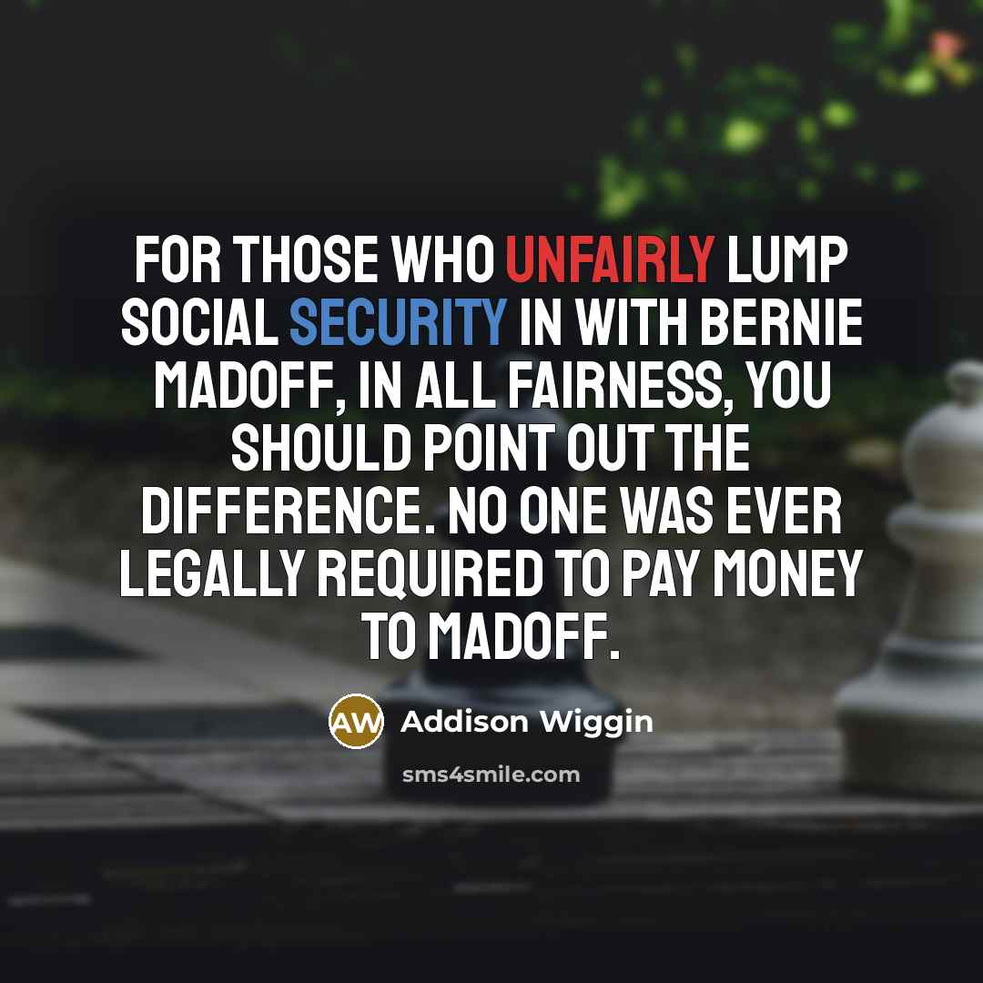 “For those who unfairly lump Social Security in with Bernie Madoff, in all fairness, you should point out the difference. No one was ever legally required to pay money to Madoff.” quote by Addison Wiggin