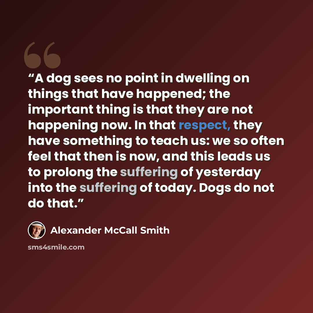 “A dog sees no point in dwelling on things that have happened; the important thing is that they are not happening now. In that respect, they have something to teach us: we so often feel that then is now, and this leads us to prolong the suffering of yesterday into the suffering of today. Dogs do…” quote by Alexander McCall Smith