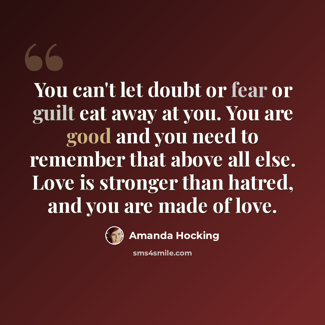 “You can't let doubt or fear or guilt eat away at you. You are good and you need to remember that above all else. Love is stronger than hatred, and you are made of love.” quote by Amanda Hocking