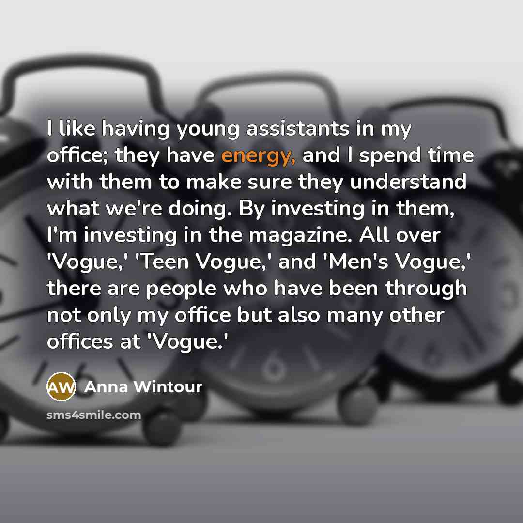 “I like having young assistants in my office; they have energy, and I spend time with them to make sure they understand what we're doing. By investing in them, I'm investing in the magazine. All over 'Vogue,' 'Teen Vogue,' and 'Men's Vogue,' there are people who have been through not only my office…” quote by Anna Wintour