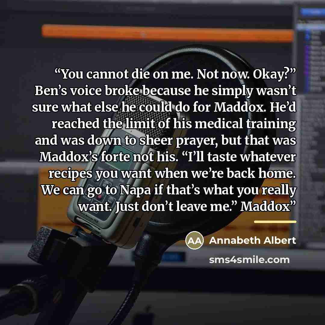 “You cannot die on me. Not now. Okay?” Ben’s voice broke because he simply wasn’t sure what else he could do for Maddox. He’d reached the limit of his medical training and was down to sheer prayer, but that was Maddox’s forte not his. “I’ll taste whatever recipes you want when we’re back home. We…” quote by Annabeth Albert