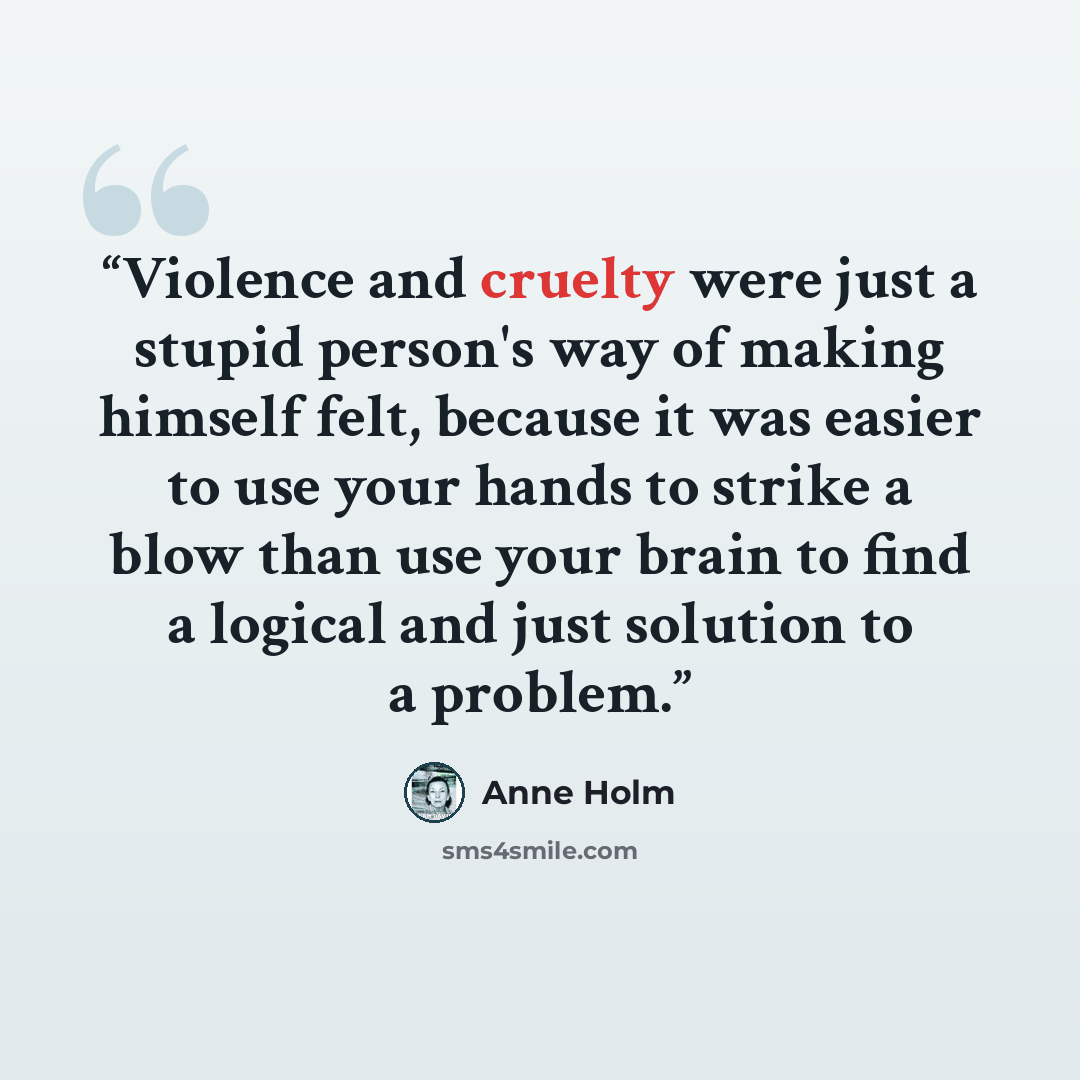“Violence and cruelty were just a stupid person's way of making himself felt, because it was easier to use your hands to strike a blow than use your brain to find a logical and just solution to a problem.” quote by Anne Holm