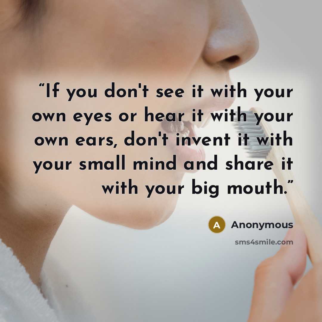 “If you don't see it with your own eyes or hear it with your own ears, don't invent it with your small mind and share it with your big mouth.” quote by Anonymous
