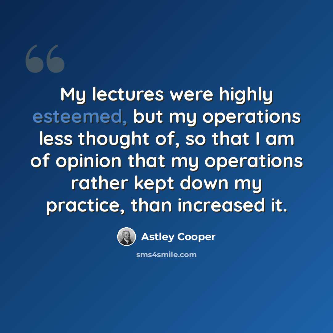 “My lectures were highly esteemed, but my operations less thought of, so that I am of opinion that my operations rather kept down my practice, than increased it.” quote by Astley Cooper