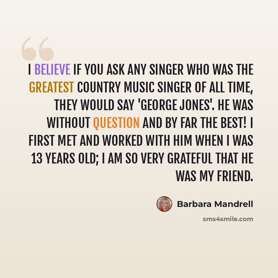 “I believe if you ask any singer who was the greatest country music singer of all time, they would say 'George Jones'. He was without question and by far the BEST! I first met and worked with him when I was 13 years old; I am so very grateful that he was my friend.” quote by Barbara Mandrell