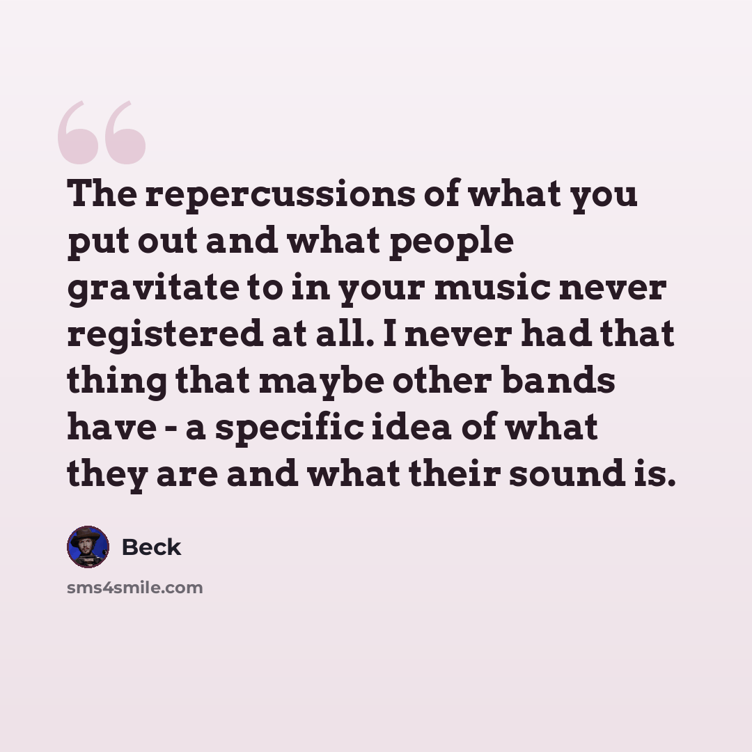 “The repercussions of what you put out and what people gravitate to in your music never registered at all. I never had that thing that maybe other bands have - a specific idea of what they are and what their sound is.” quote by Beck