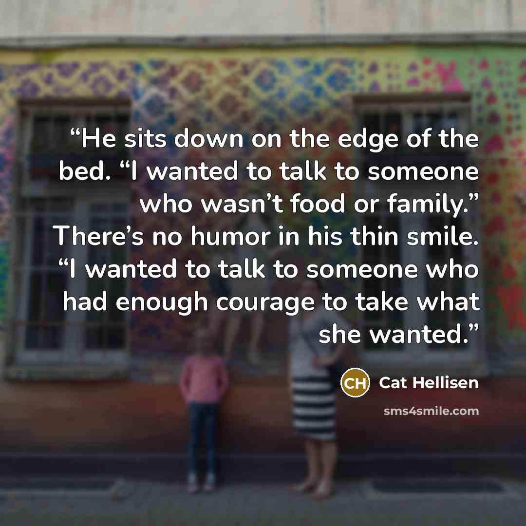 “He sits down on the edge of the bed. “I wanted to talk to someone who wasn’t food or family.” There’s no humor in his thin smile. “I wanted to talk to someone who had enough courage to take what she wanted.” quote by Cat Hellisen