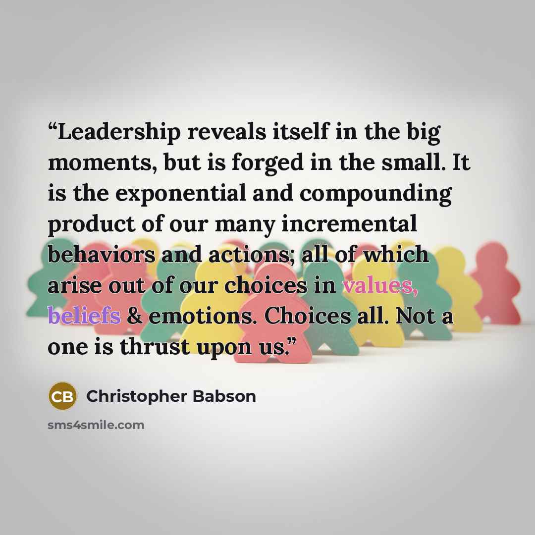 “Leadership reveals itself in the big moments, but is forged in the small. It is the exponential and compounding product of our many incremental behaviors and actions; all of which arise out of our choices in values, beliefs & emotions. Choices all. Not a one is thrust upon us.” quote by Christopher Babson