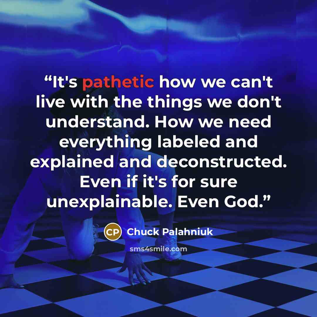 “It's pathetic how we can't live with the things we don't understand. How we need everything labeled and explained and deconstructed. Even if it's for sure unexplainable. Even God.” quote by Chuck Palahniuk