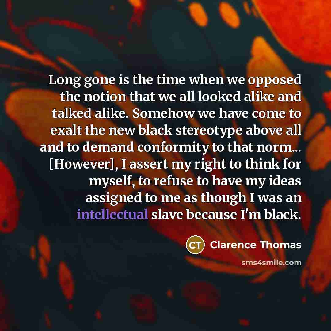 “Long gone is the time when we opposed the notion that we all looked alike and talked alike. Somehow we have come to exalt the new black stereotype above all and to demand conformity to that norm... [However], I assert my right to think for myself, to refuse to have my ideas assigned to me as…” quote by Clarence Thomas