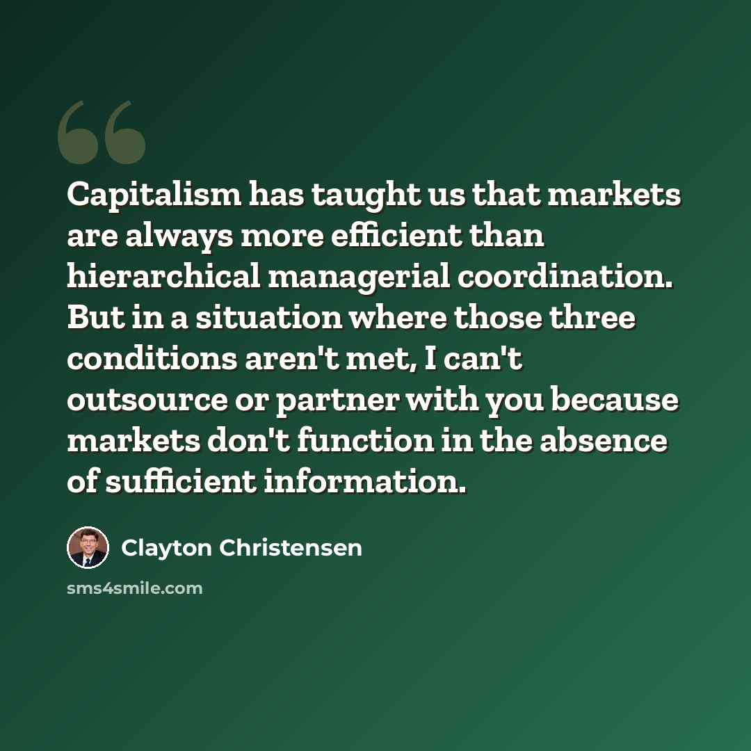“Capitalism has taught us that markets are always more efficient than hierarchical managerial coordination. But in a situation where those three conditions aren't met, I can't outsource or partner with you because markets don't function in the absence of sufficient information.” quote by Clayton Christensen