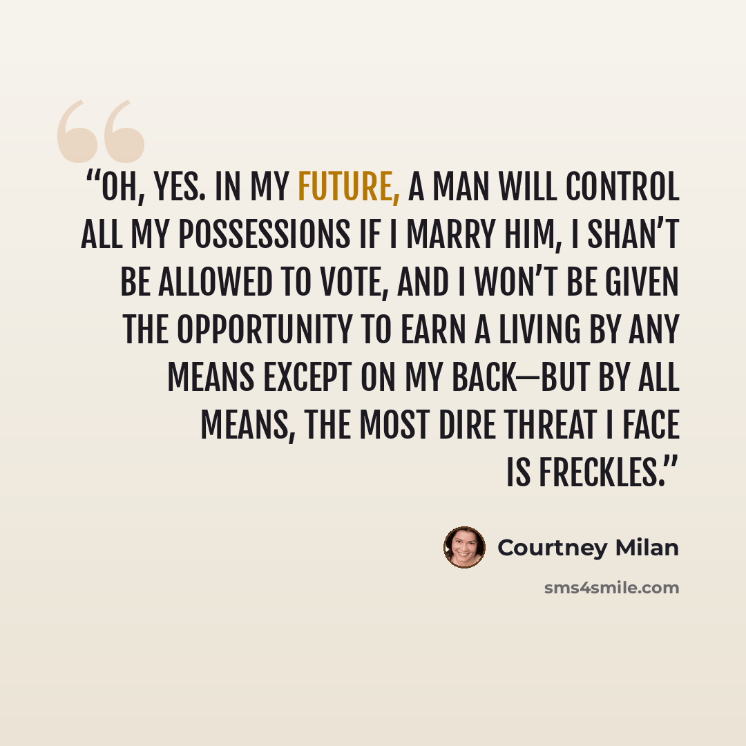 “Oh, yes. In my future, a man will control all my possessions if I marry him, I shan’t be allowed to vote, and I won’t be given the opportunity to earn a living by any means except on my back—but by all means, the most dire threat I face is freckles.” quote by Courtney Milan