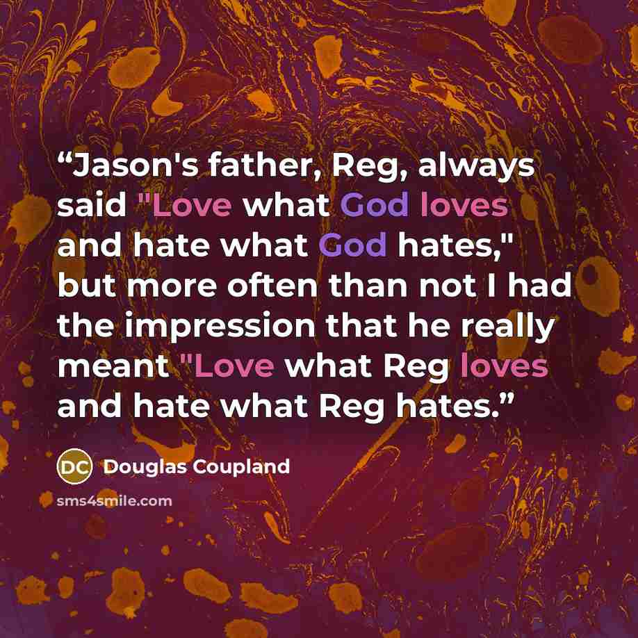“Jason's father, Reg, always said "Love what God loves and hate what God hates," but more often than not I had the impression that he really meant "Love what Reg loves and hate what Reg hates.” quote by Douglas Coupland