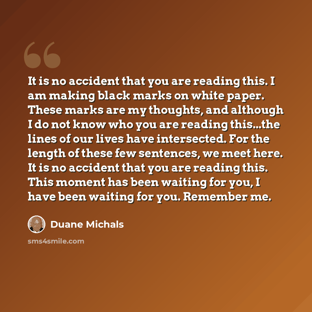 “It is no accident that you are reading this. I am making black marks on white paper. These marks are my thoughts, and although I do not know who you are reading this...the lines of our lives have intersected. For the length of these few sentences, we meet here. It is no accident that you are…” quote by Duane Michals