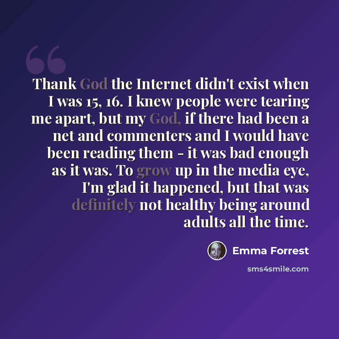 “Thank God the Internet didn't exist when I was 15, 16. I knew people were tearing me apart, but my God, if there had been a net and commenters and I would have been reading them - it was bad enough as it was. To grow up in the media eye, I'm glad it happened, but that was definitely not healthy…” quote by Emma Forrest