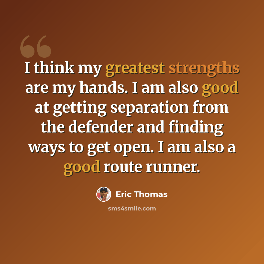 “I think my greatest strengths are my hands. I am also good at getting separation from the defender and finding ways to get open. I am also a good route runner.” quote by Eric Thomas