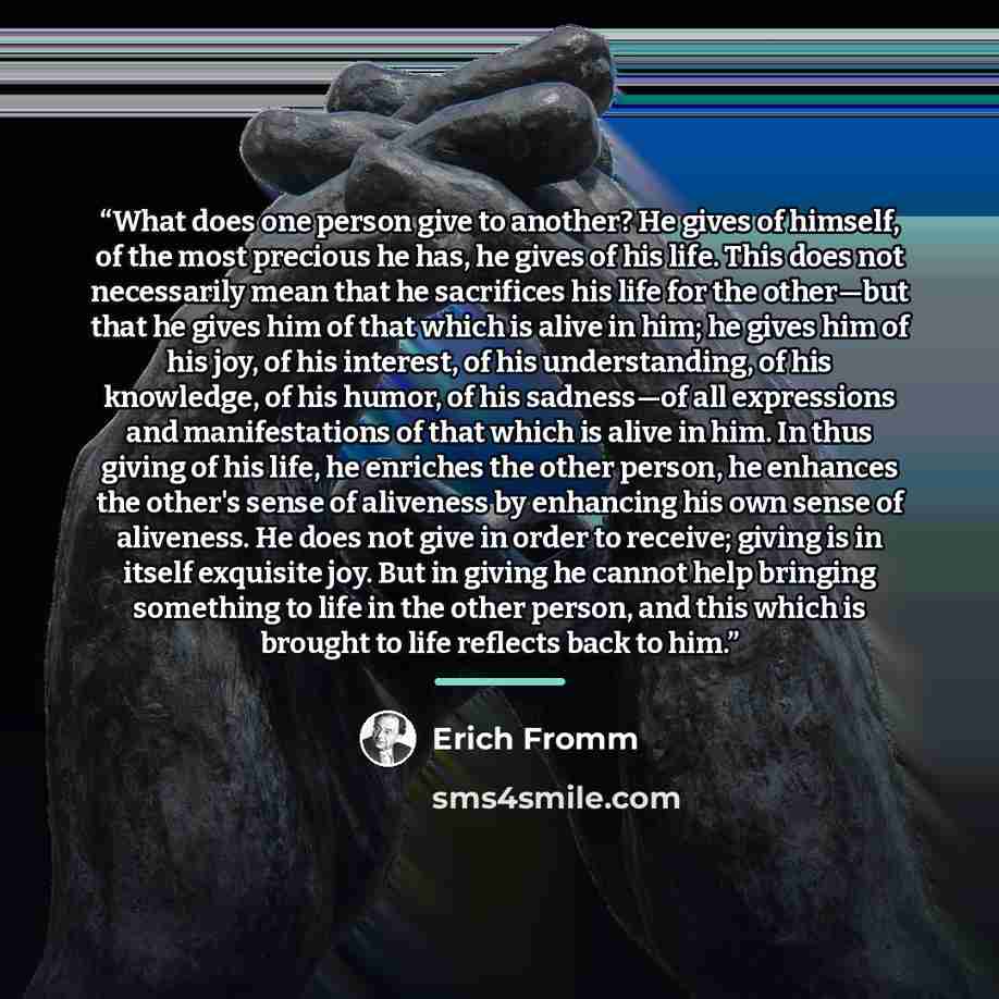 “What does one person give to another? He gives of himself, of the most precious he has, he gives of his life. This does not necessarily mean that he sacrifices his life for the other—but that he gives him of that which is alive in him; he gives him of his joy, of his interest, of his…” quote by Erich Fromm