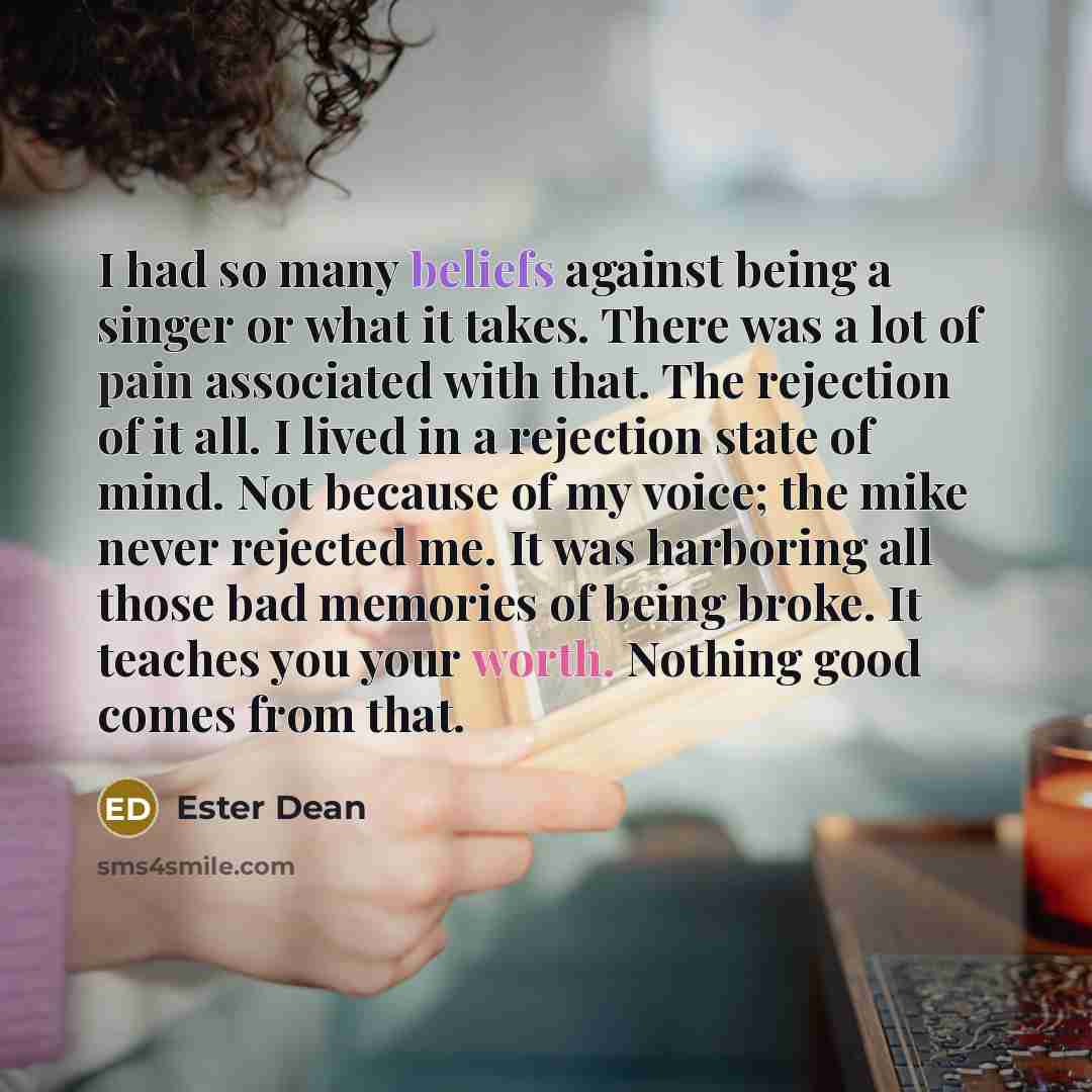 “I had so many beliefs against being a singer or what it takes. There was a lot of pain associated with that. The rejection of it all. I lived in a rejection state of mind. Not because of my voice; the mike never rejected me. It was harboring all those bad memories of being broke. It teaches you…” quote by Ester Dean