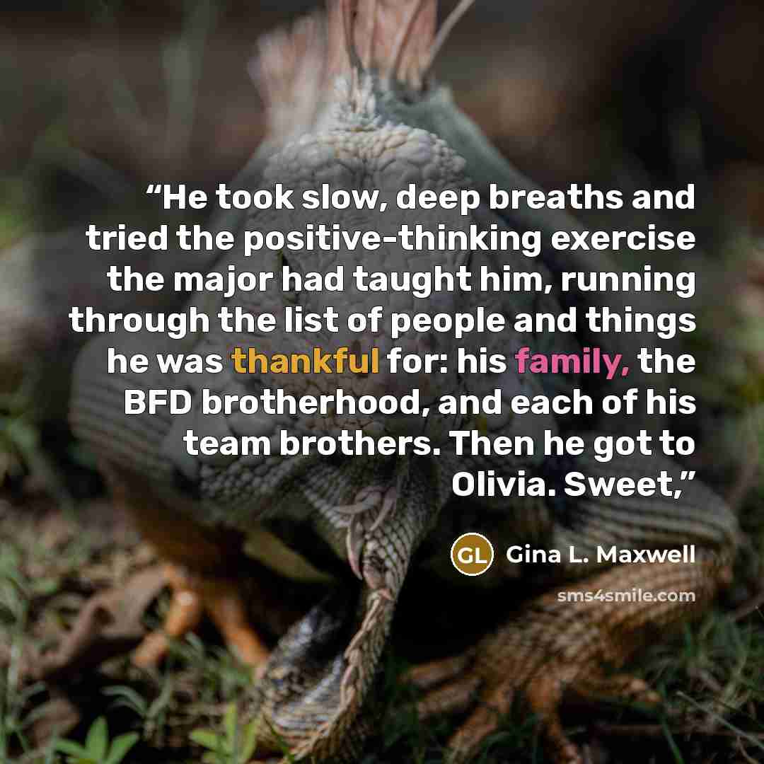 “He took slow, deep breaths and tried the positive-thinking exercise the major had taught him, running through the list of people and things he was thankful for: his family, the BFD brotherhood, and each of his team brothers. Then he got to Olivia. Sweet,” quote by Gina L. Maxwell