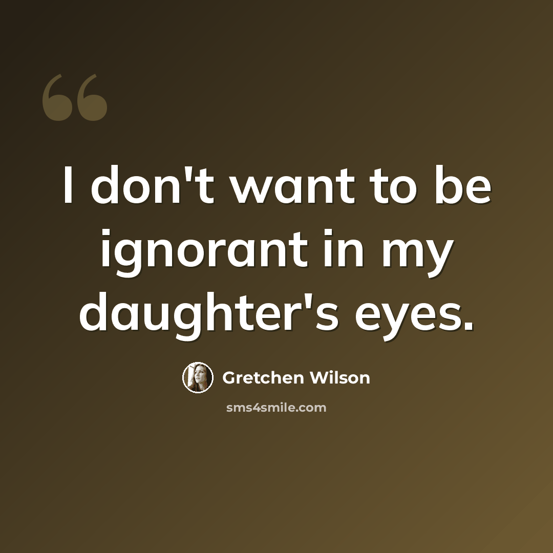 “I don't want to be ignorant in my daughter's eyes.” quote by Gretchen Wilson
