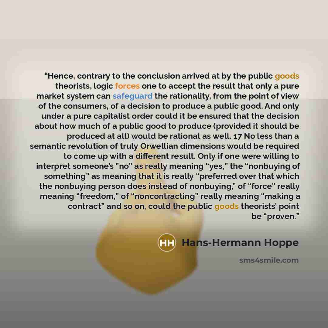 “Hence, contrary to the conclusion arrived at by the public goods theorists, logic forces one to accept the result that only a pure market system can safeguard the rationality, from the point of view of the consumers, of a decision to produce a public good. And only under a pure capitalist order…” quote by Hans-Hermann Hoppe