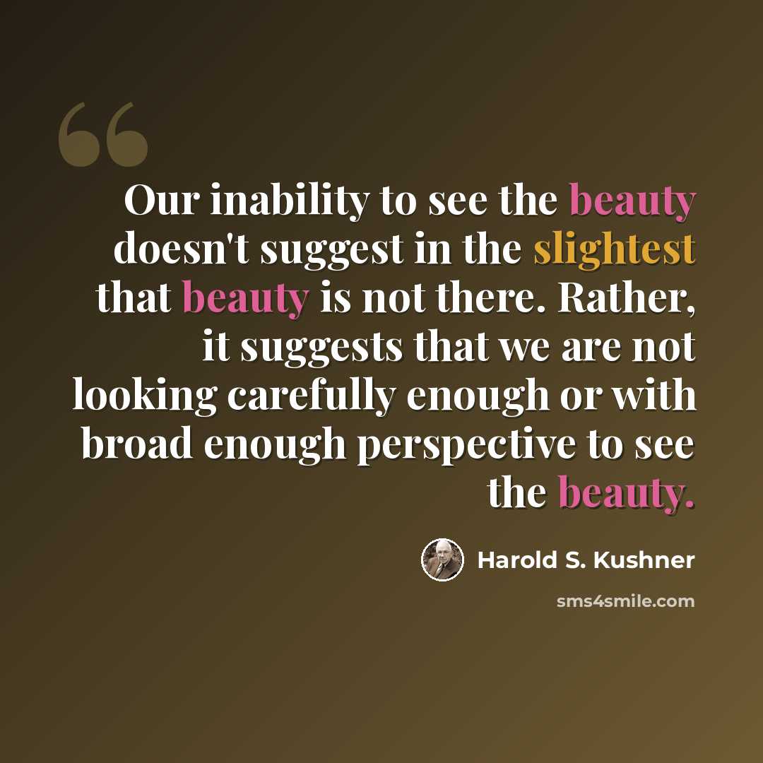 “Our inability to see the beauty doesn't suggest in the slightest that beauty is not there. Rather, it suggests that we are not looking carefully enough or with broad enough perspective to see the beauty.” quote by Harold S. Kushner
