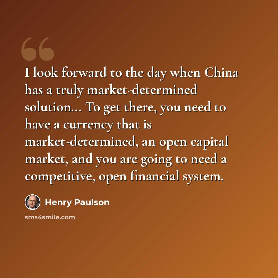 “I look forward to the day when China has a truly market-determined solution... To get there, you need to have a currency that is market-determined, an open capital market, and you are going to need a competitive, open financial system.” quote by Henry Paulson