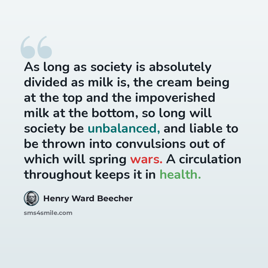 “As long as society is absolutely divided as milk is, the cream being at the top and the impoverished milk at the bottom, so long will society be unbalanced, and liable to be thrown into convulsions out of which will spring wars. A circulation throughout keeps it in health.” quote by Henry Ward Beecher