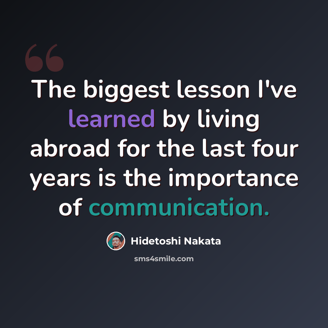 “The biggest lesson I've learned by living abroad for the last four years is the importance of communication.” quote by Hidetoshi Nakata
