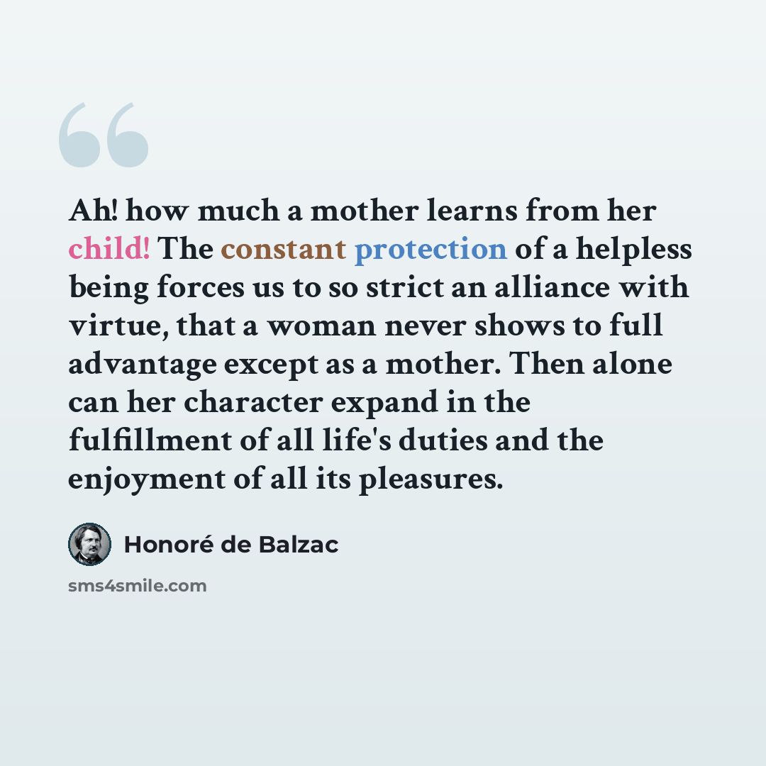“Ah! how much a mother learns from her child! The constant protection of a helpless being forces us to so strict an alliance with virtue, that a woman never shows to full advantage except as a mother. Then alone can her character expand in the fulfillment of all life's duties and the enjoyment of…” quote by Honore de Balzac