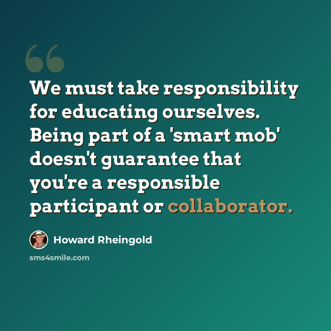 “We must take responsibility for educating ourselves. Being part of a 'smart mob' doesn't guarantee that you're a responsible participant or collaborator.” quote by Howard Rheingold