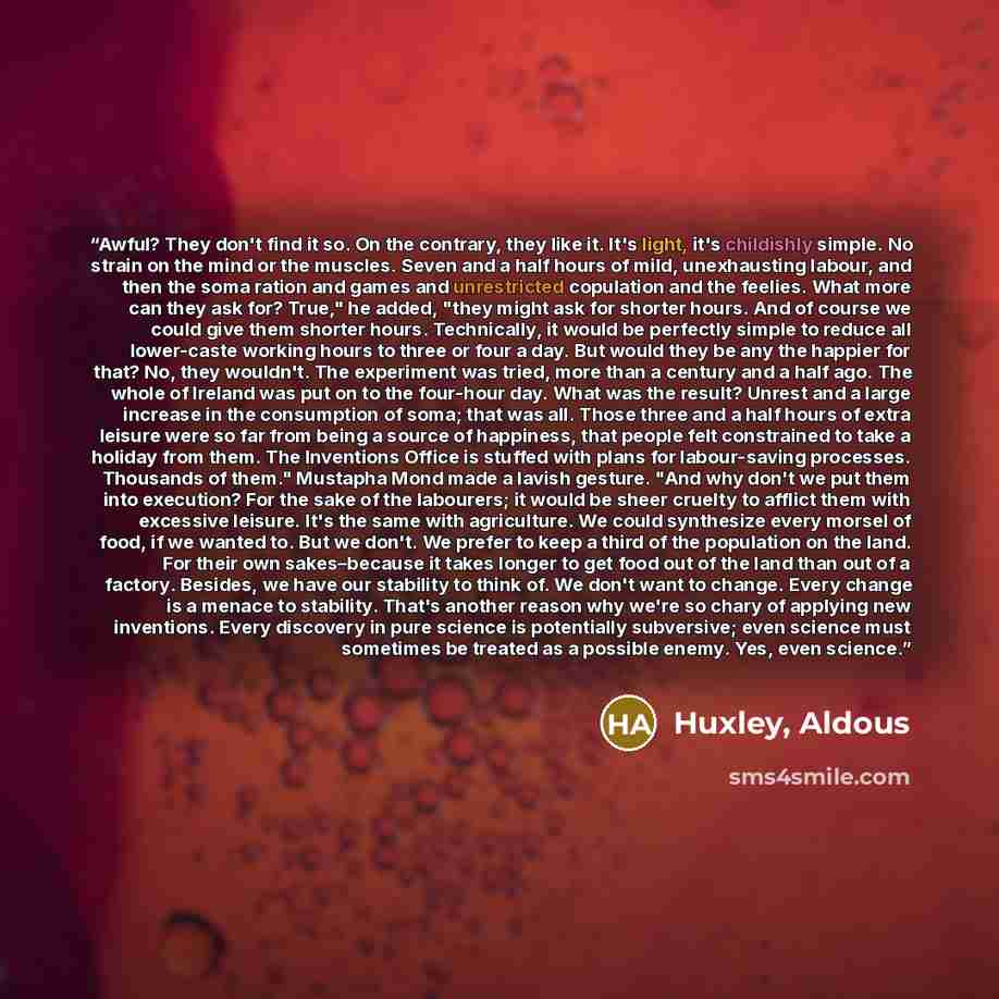 “Awful? They don't find it so. On the contrary, they like it. It's light, it's childishly simple. No strain on the mind or the muscles. Seven and a half hours of mild, unexhausting labour, and then the soma ration and games and unrestricted copulation and the feelies. What more can they ask for?…” quote by Huxley, Aldous