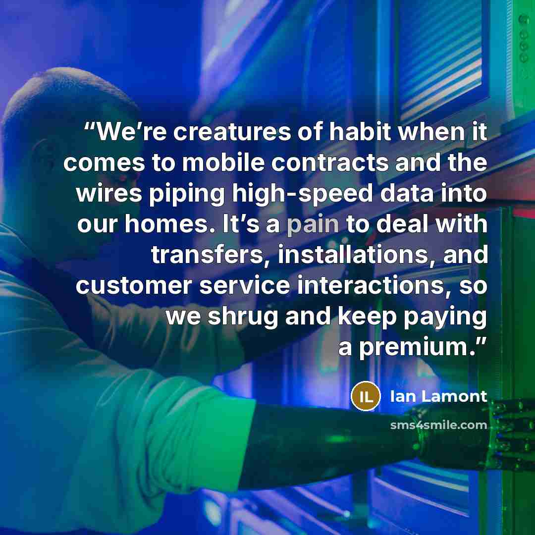 “We’re creatures of habit when it comes to mobile contracts and the wires piping high-speed data into our homes. It’s a pain to deal with transfers, installations, and customer service interactions, so we shrug and keep paying a premium.” quote by Ian Lamont