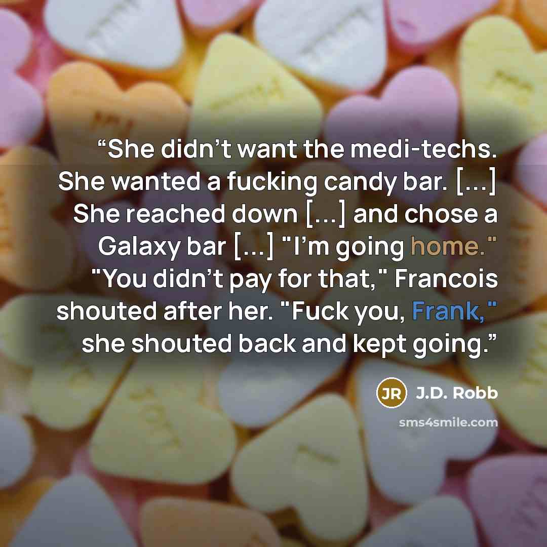 “She didn't want the medi-techs. She wanted a fucking candy bar. [...] She reached down [...] and chose a Galaxy bar [...] "I'm going home." "You didn't pay for that," Francois shouted after her. "Fuck you, Frank," she shouted back and kept going.” quote by J.D. Robb