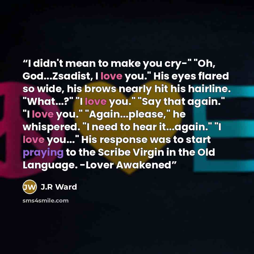 “I didn't mean to make you cry-" "Oh, God...Zsadist, I love you." His eyes flared so wide, his brows nearly hit his hairline. "What...?" "I love you." "Say that again." "I love you." "Again...please," he whispered. "I need to hear it...again." "I love you..." His response was to start praying to…” quote by j.r ward