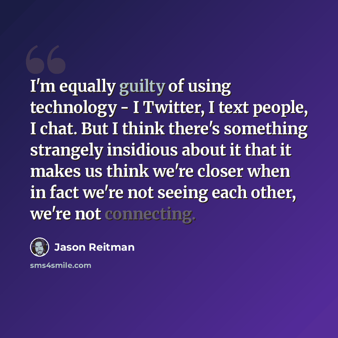 “I'm equally guilty of using technology - I Twitter, I text people, I chat. But I think there's something strangely insidious about it that it makes us think we're closer when in fact we're not seeing each other, we're not connecting.” quote by Jason Reitman