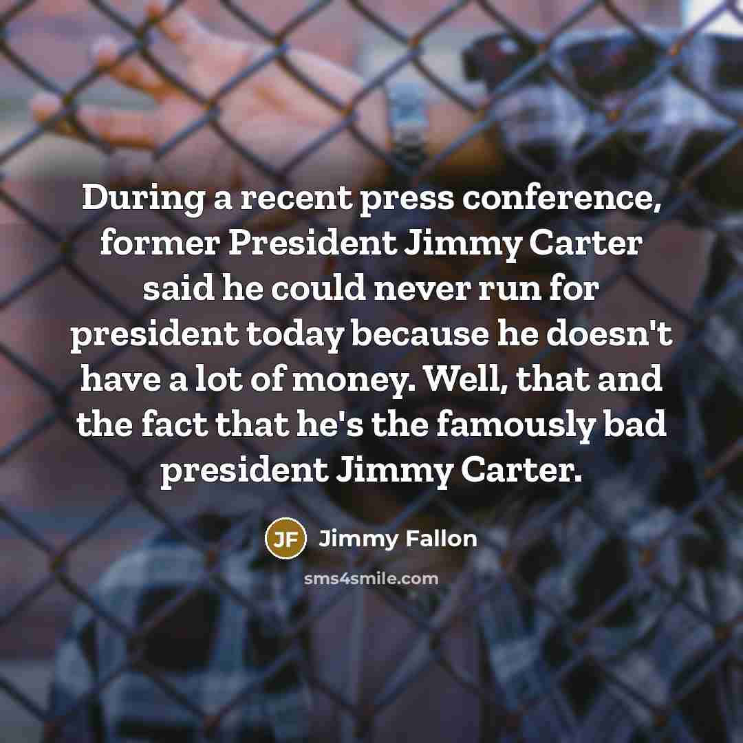 “During a recent press conference, former President Jimmy Carter said he could never run for president today because he doesn't have a lot of money. Well, that and the fact that he's the famously bad president Jimmy Carter.” quote by Jimmy Fallon