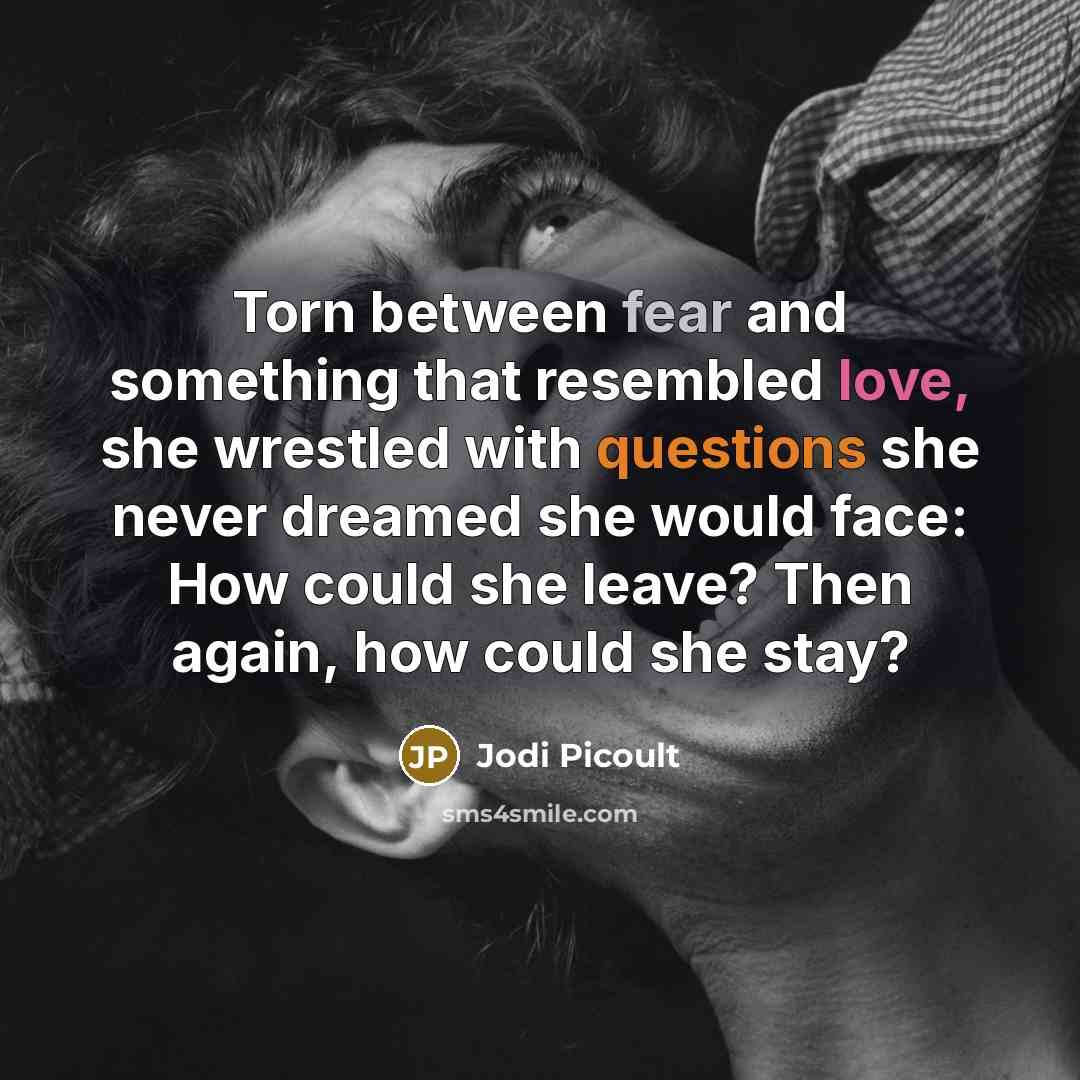 “Torn between fear and something that resembled love, she wrestled with questions she never dreamed she would face: How could she leave? Then again, how could she stay?” quote by Jodi Picoult