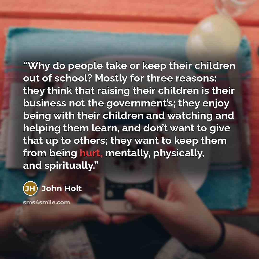 “Why do people take or keep their children out of school? Mostly for three reasons: they think that raising their children is their business not the government’s; they enjoy being with their children and watching and helping them learn, and don’t want to give that up to others; they want to keep…” quote by John Holt