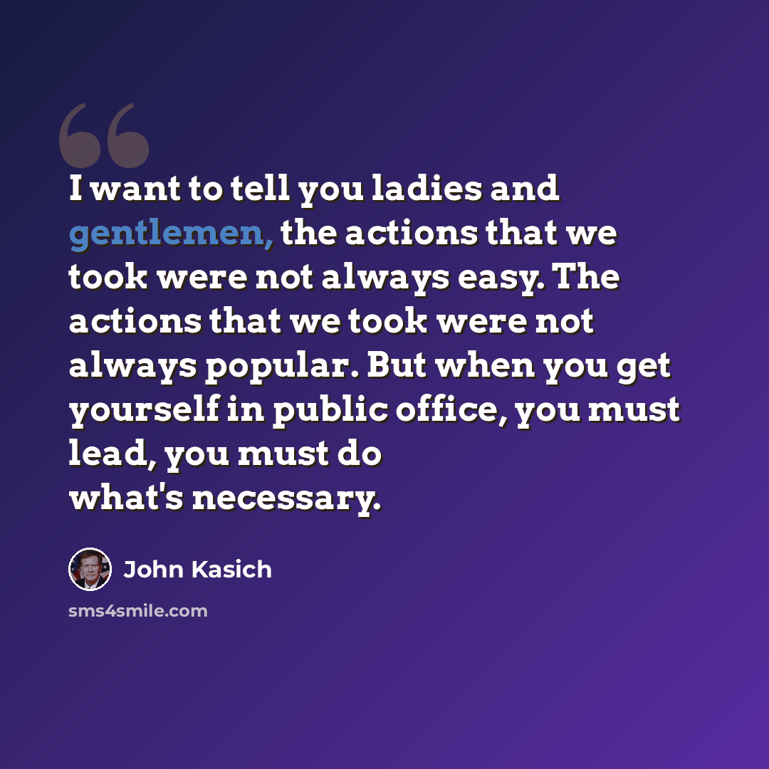 “I want to tell you ladies and gentlemen, the actions that we took were not always easy. The actions that we took were not always popular. But when you get yourself in public office, you must lead, you must do what's necessary.” quote by John Kasich