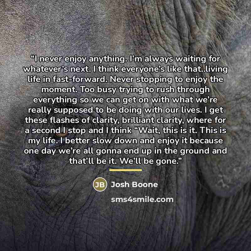 “I never enjoy anything. I’m always waiting for whatever’s next. I think everyone’s like that..living life in fast-forward. Never stopping to enjoy the moment. Too busy trying to rush through everything so we can get on with what we’re really supposed to be doing with our lives. I get these flashes…” quote by Anonymous