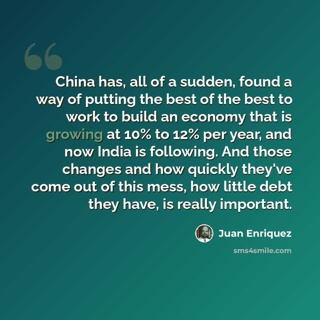 “China has, all of a sudden, found a way of putting the best of the best to work to build an economy that is growing at 10% to 12% per year, and now India is following. And those changes and how quickly they've come out of this mess, how little debt they have, is really important.” quote by Juan Enriquez
