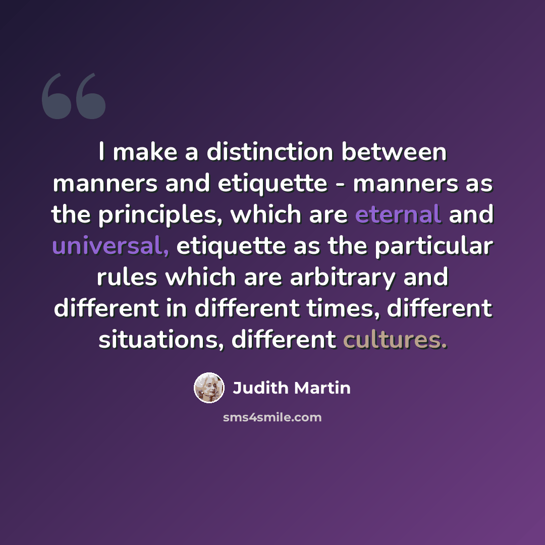 “I make a distinction between manners and etiquette - manners as the principles, which are eternal and universal, etiquette as the particular rules which are arbitrary and different in different times, different situations, different cultures.” quote by Judith Martin