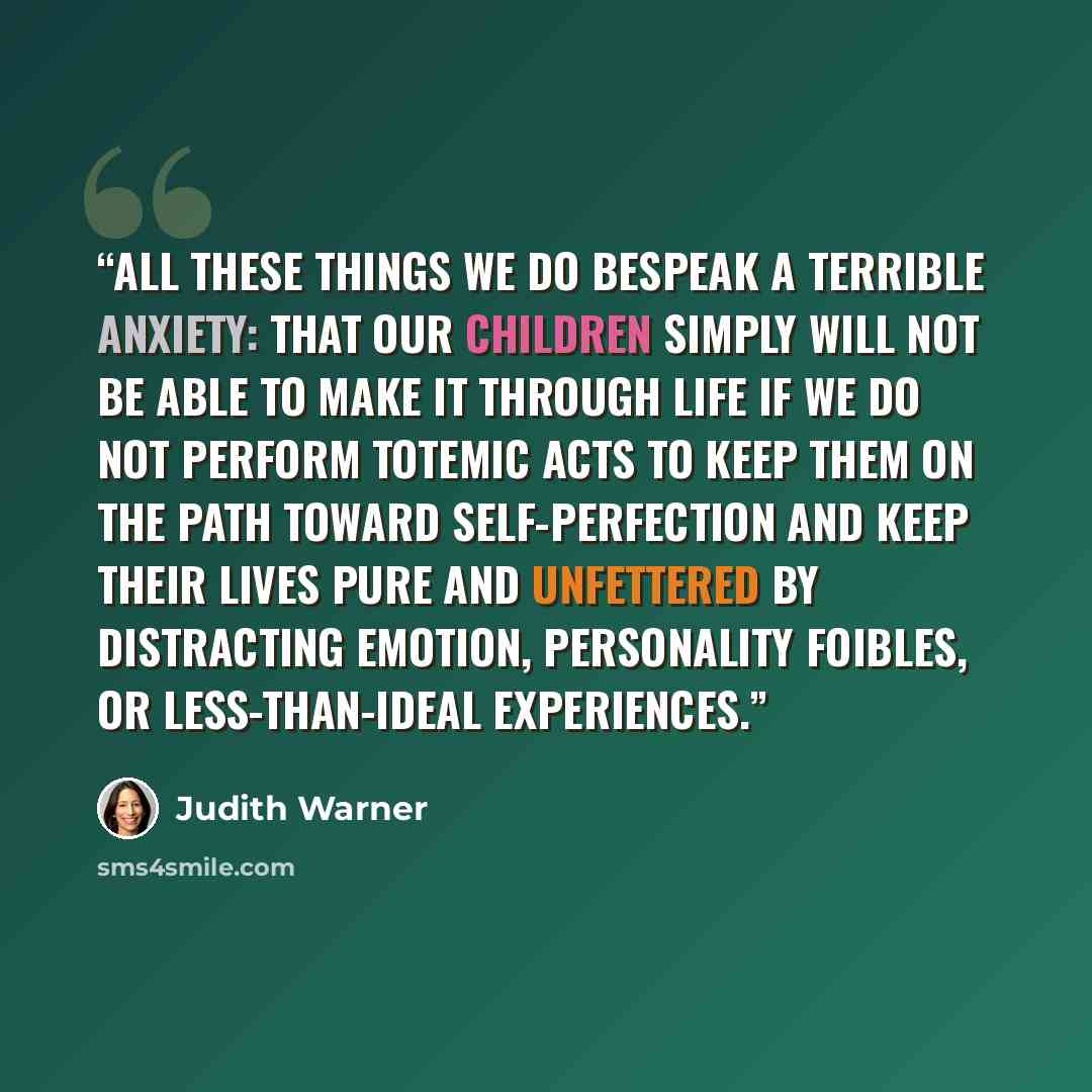 “All these things we do bespeak a terrible anxiety: that our children simply will not be able to make it through life if we do not perform totemic acts to keep them on the path toward self-perfection and keep their lives pure and unfettered by distracting emotion, personality foibles, or…” quote by Judith Warner