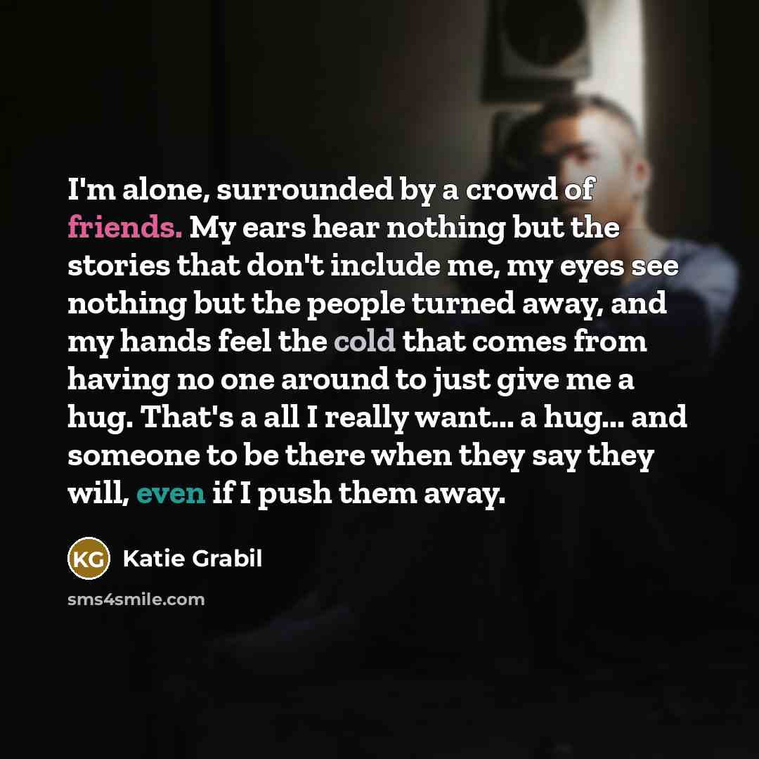 “I'm alone, surrounded by a crowd of friends. My ears hear nothing but the stories that don't include me, my eyes see nothing but the people turned away, and my hands feel the cold that comes from having no one around to just give me a hug. That's a all I really want... a hug... and someone to be…” quote by Katie Grabil