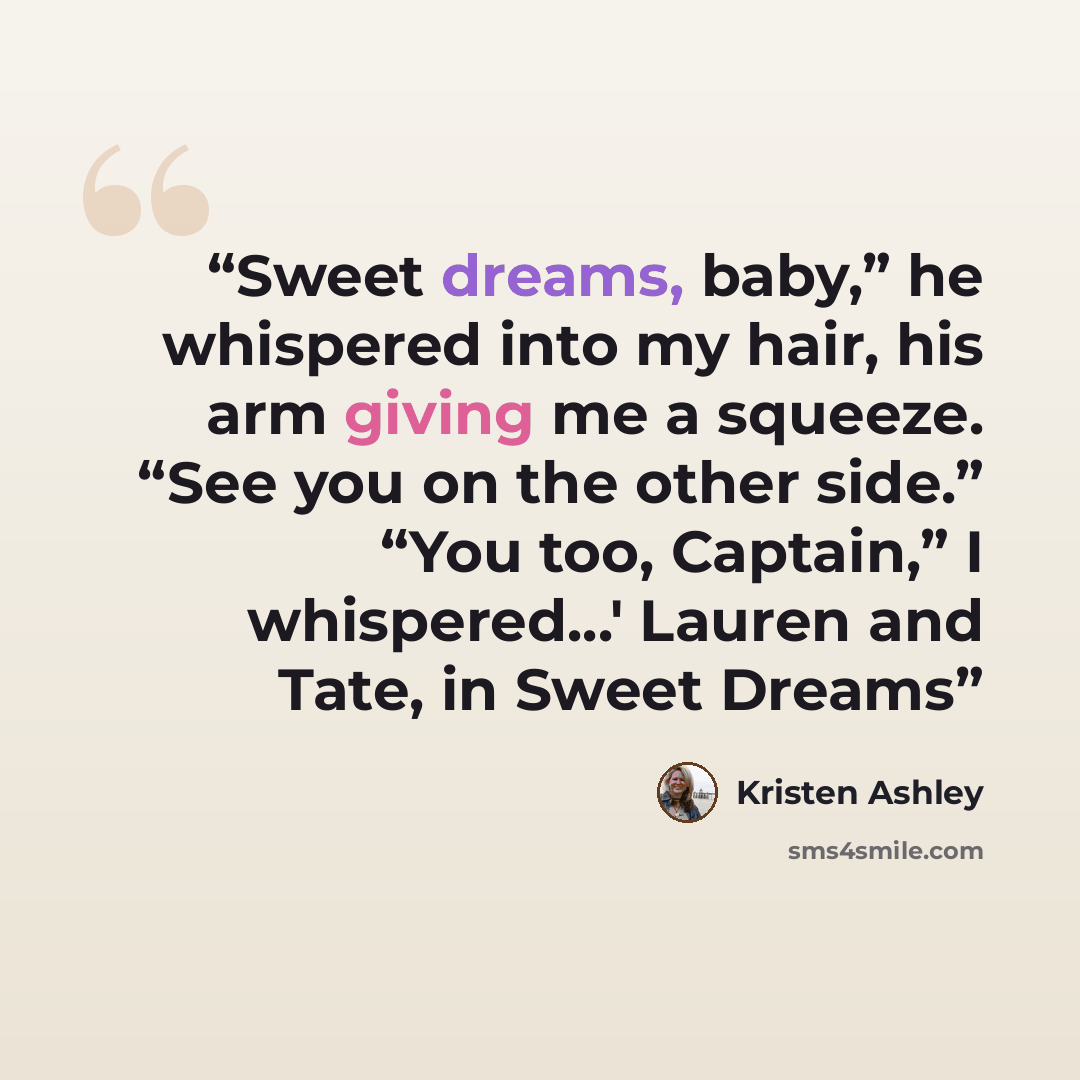 “Sweet dreams, baby,” he whispered into my hair, his arm giving me a squeeze. “See you on the other side.” “You too, Captain,” I whispered...' Lauren and Tate, in Sweet Dreams” quote by Kristen Ashley