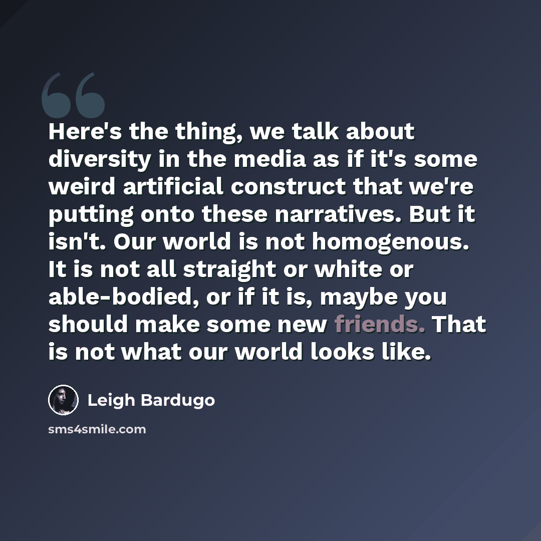 “Here's the thing, we talk about diversity in the media as if it's some weird artificial construct that we're putting onto these narratives. But it isn't. Our world is not homogenous. It is not all straight or white or able-bodied, or if it is, maybe you should make some new friends. That is not…” quote by Leigh Bardugo